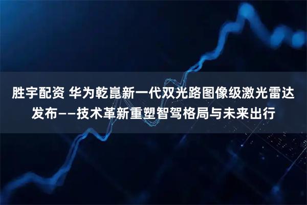 胜宇配资 华为乾崑新一代双光路图像级激光雷达发布——技术革新重塑智驾格局与未来出行