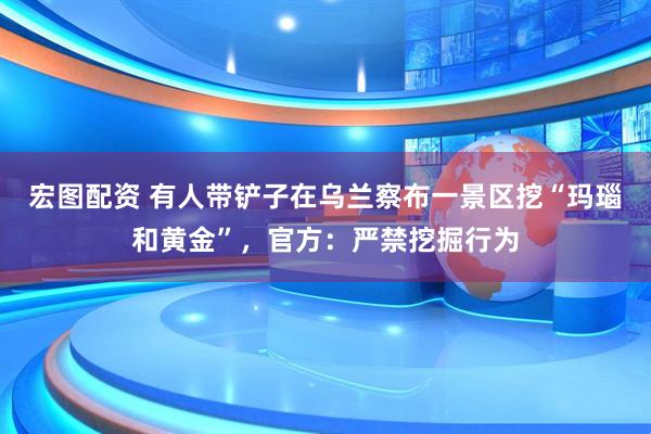 宏图配资 有人带铲子在乌兰察布一景区挖“玛瑙和黄金”，官方：严禁挖掘行为
