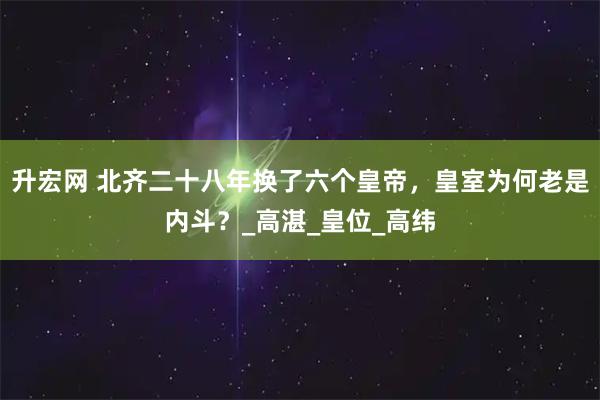 升宏网 北齐二十八年换了六个皇帝，皇室为何老是内斗？_高湛_皇位_高纬