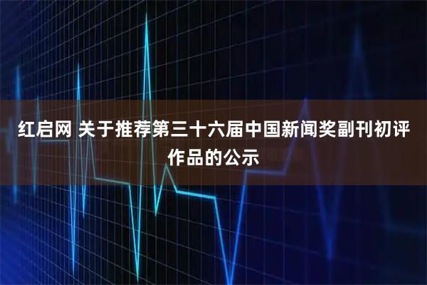 红启网 关于推荐第三十六届中国新闻奖副刊初评作品的公示