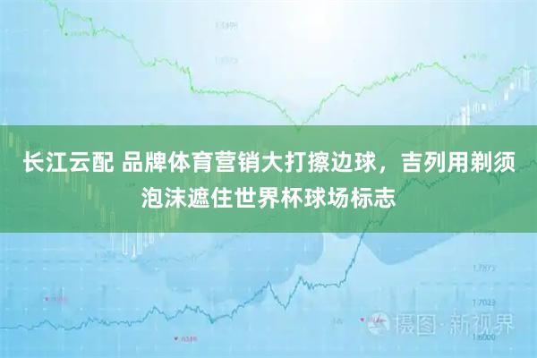 长江云配 品牌体育营销大打擦边球，吉列用剃须泡沫遮住世界杯球场标志