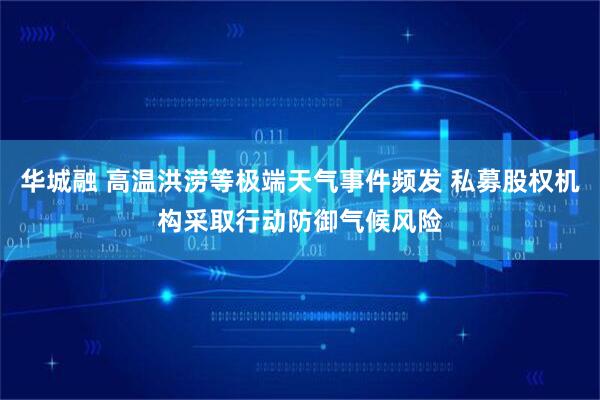 华城融 高温洪涝等极端天气事件频发 私募股权机构采取行动防御气候风险