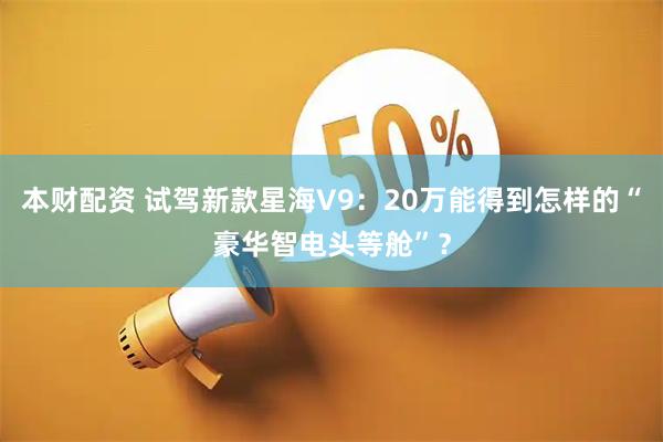 本财配资 试驾新款星海V9：20万能得到怎样的“豪华智电头等舱”？