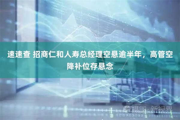 速速查 招商仁和人寿总经理空悬逾半年，高管空降补位存悬念